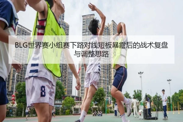 BLG世界赛小组赛下路对线短板暴露后的战术复盘与调整思路